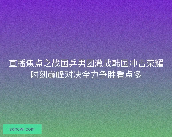 直播焦点之战国乒男团激战韩国冲击荣耀时刻巅峰对决全力争胜看点多