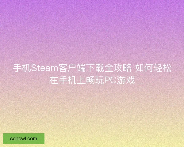 手机Steam客户端下载全攻略 如何轻松在手机上畅玩PC游戏