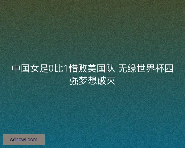 中国女足0比1惜败美国队 无缘世界杯四强梦想破灭