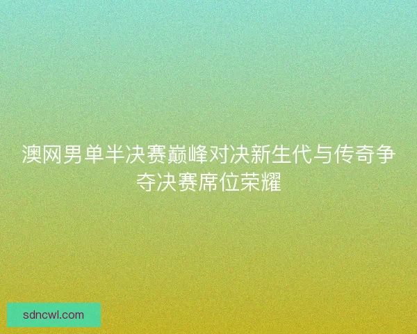 澳网男单半决赛巅峰对决新生代与传奇争夺决赛席位荣耀
