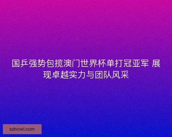 国乒强势包揽澳门世界杯单打冠亚军 展现卓越实力与团队风采