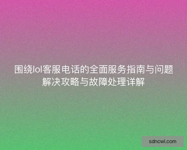 围绕lol客服电话的全面服务指南与问题解决攻略与故障处理详解