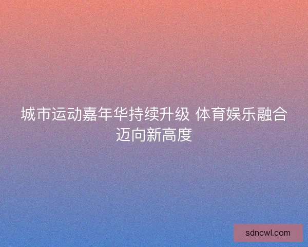 城市运动嘉年华持续升级 体育娱乐融合迈向新高度